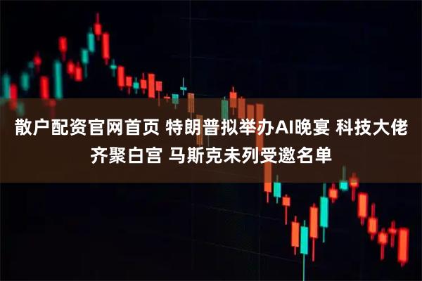 散户配资官网首页 特朗普拟举办AI晚宴 科技大佬齐聚白宫 马斯克未列受邀名单
