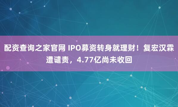 配资查询之家官网 IPO募资转身就理财！复宏汉霖遭谴责，4.77亿尚未收回