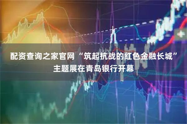 配资查询之家官网 “筑起抗战的红色金融长城”主题展在青岛银行开幕