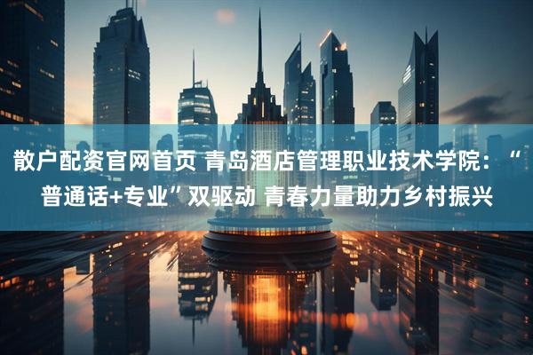 散户配资官网首页 青岛酒店管理职业技术学院：“普通话+专业”双驱动 青春力量助力乡村振兴