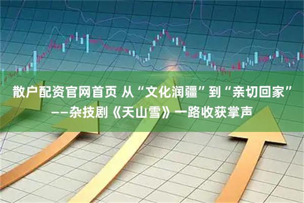 散户配资官网首页 从“文化润疆”到“亲切回家”——杂技剧《天山雪》一路收获掌声