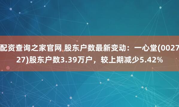 配资查询之家官网 股东户数最新变动：一心堂(002727)股东户数3.39万户，较上期减少5.42%