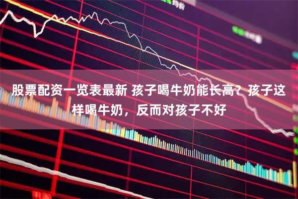 股票配资一览表最新 孩子喝牛奶能长高？孩子这样喝牛奶，反而对孩子不好