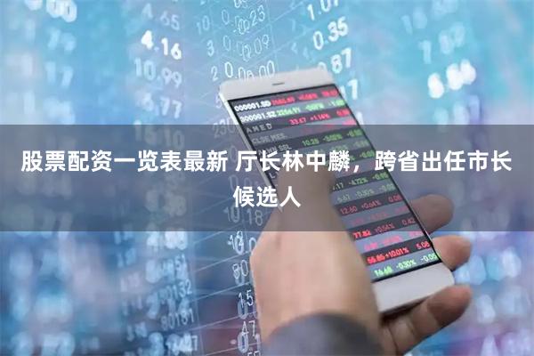 股票配资一览表最新 厅长林中麟，跨省出任市长候选人