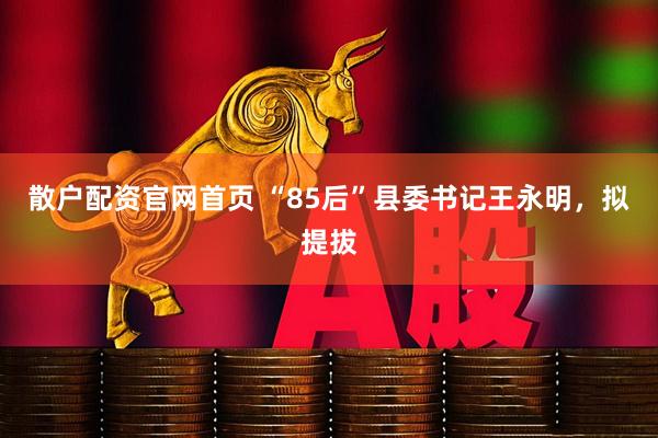 散户配资官网首页 “85后”县委书记王永明，拟提拔