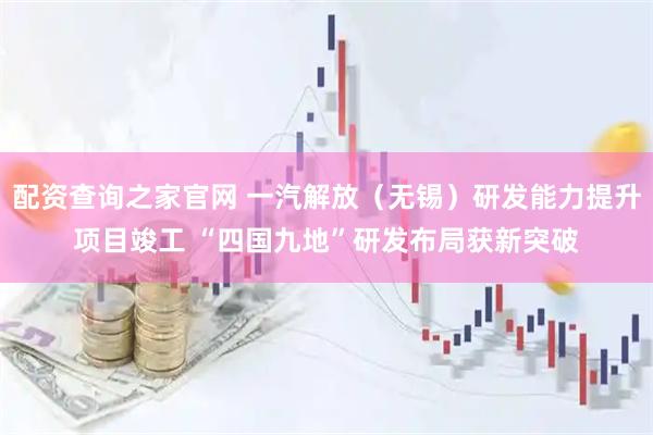 配资查询之家官网 一汽解放（无锡）研发能力提升项目竣工 “四国九地”研发布局获新突破