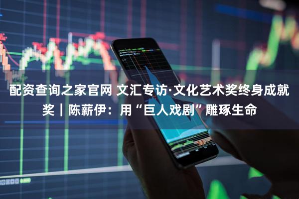 配资查询之家官网 文汇专访·文化艺术奖终身成就奖|陈薪伊:用“巨人戏剧”雕琢生命