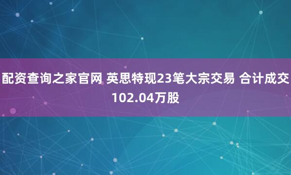 配资查询之家官网 英思特现23笔大宗交易 合计成交102.04万股