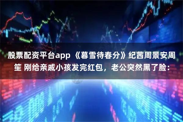 股票配资平台app 《暮雪待春分》纪茜周景安周笙 刚给亲戚小孩发完红包，老公突然黑了脸：