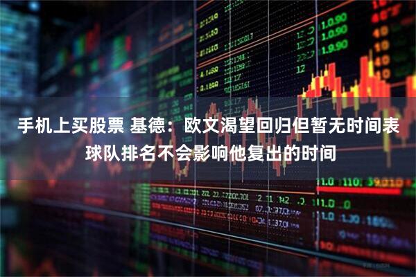 手机上买股票 基德：欧文渴望回归但暂无时间表 球队排名不会影响他复出的时间