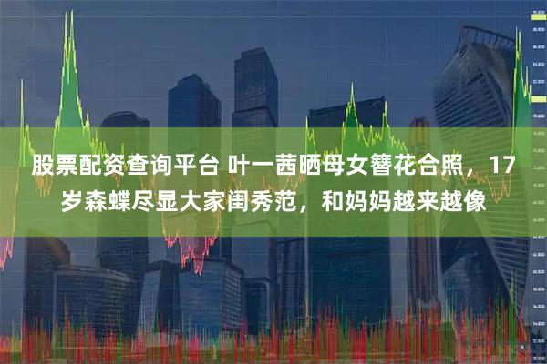股票配资查询平台 叶一茜晒母女簪花合照,17岁森蝶尽显大家闺秀范,和妈妈越来越像