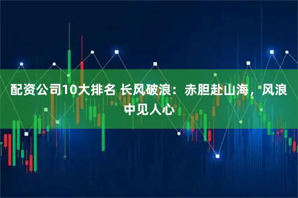 配资公司10大排名 长风破浪：赤胆赴山海，风浪中见人心