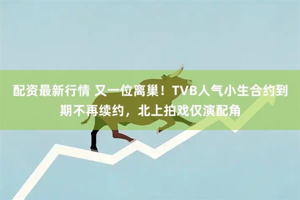 配资最新行情 又一位离巢!TVB人气小生合约到期不再续约,北上拍戏仅演配角