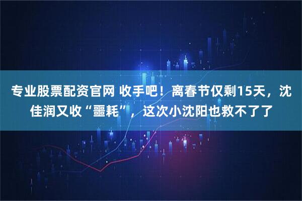 专业股票配资官网 收手吧！离春节仅剩15天，沈佳润又收“噩耗”，这次小沈阳也救不了了