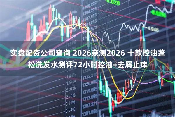 实盘配资公司查询 2026亲测2026 十款控油蓬松洗发水测评72小时控油+去屑止痒