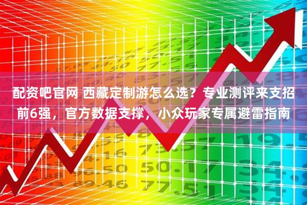 配资吧官网 西藏定制游怎么选?专业测评来支招前6强,官方数据支撑,小众玩家专属避雷指南