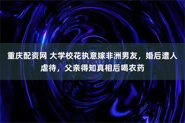 重庆配资网 大学校花执意嫁非洲男友,婚后遭人虐待,父亲得知真相后喝农药