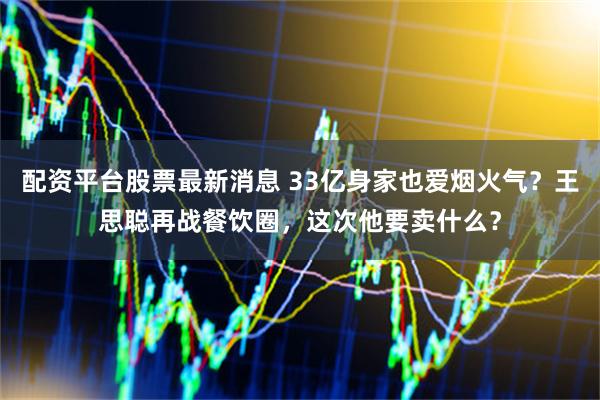 配资平台股票最新消息 33亿身家也爱烟火气?王思聪再战餐饮圈,这次他要卖什么?