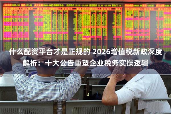什么配资平台才是正规的 2026增值税新政深度解析：十大公告重塑企业税务实操逻辑