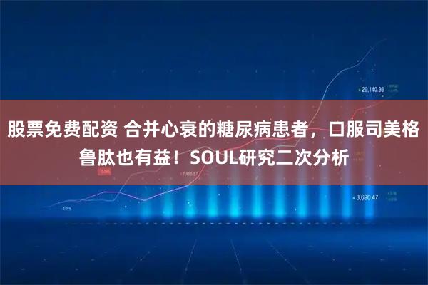 股票免费配资 合并心衰的糖尿病患者，口服司美格鲁肽也有益！SOUL研究二次分析