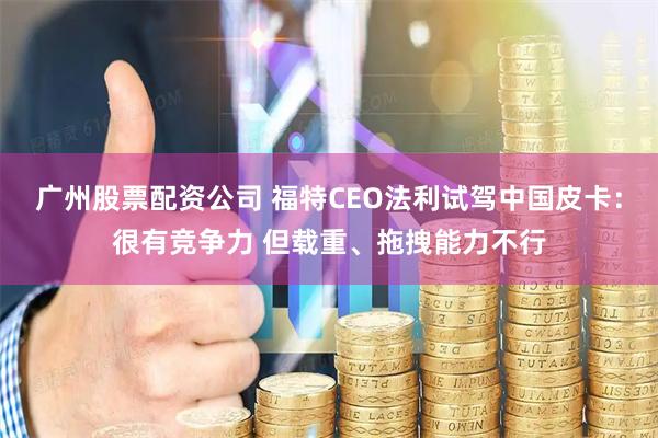 广州股票配资公司 福特CEO法利试驾中国皮卡：很有竞争力 但载重、拖拽能力不行