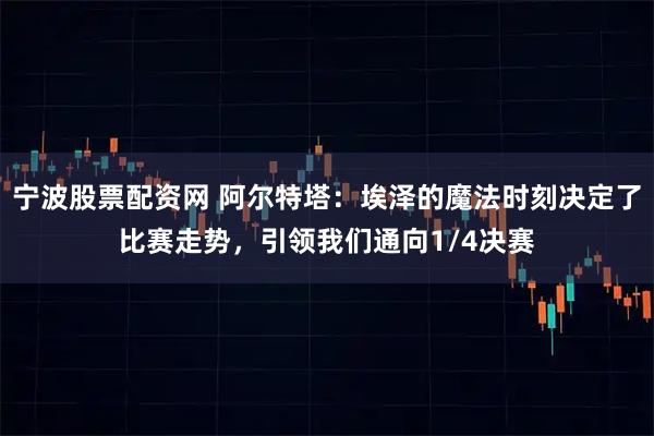 宁波股票配资网 阿尔特塔：埃泽的魔法时刻决定了比赛走势，引领我们通向1/4决赛
