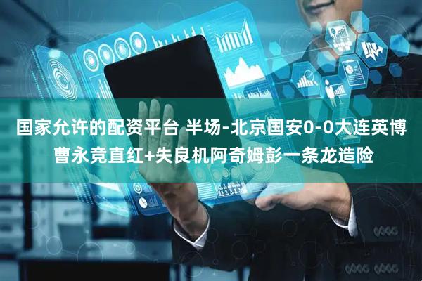 国家允许的配资平台 半场-北京国安0-0大连英博 曹永竞直红+失良机阿奇姆彭一条龙造险