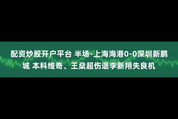配资炒股开户平台 半场-上海海港0-0深圳新鹏城 本科维奇、王燊超伤退李新翔失良机