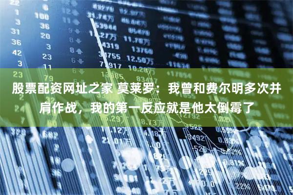 股票配资网址之家 莫莱罗：我曾和费尔明多次并肩作战，我的第一反应就是他太倒霉了