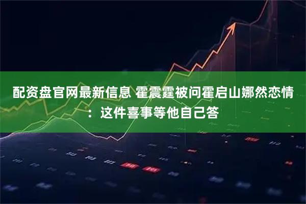 配资盘官网最新信息 霍震霆被问霍启山娜然恋情：这件喜事等他自己答