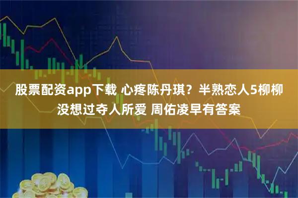 股票配资app下载 心疼陈丹琪？半熟恋人5柳柳没想过夺人所爱 周佑凌早有答案