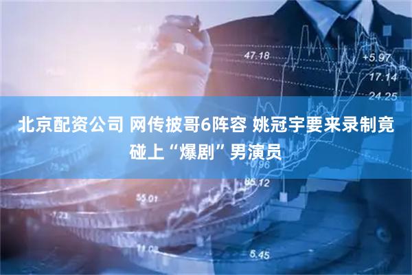 北京配资公司 网传披哥6阵容 姚冠宇要来录制竟碰上“爆剧”男演员