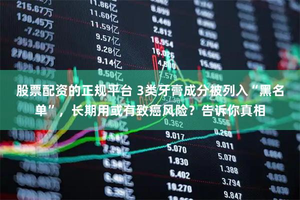 股票配资的正规平台 3类牙膏成分被列入“黑名单”,长期用或有致癌风险?告诉你真相