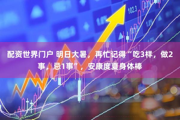 配资世界门户 明日大暑，再忙记得“吃3样，做2事，忌1事”，安康度夏身体棒