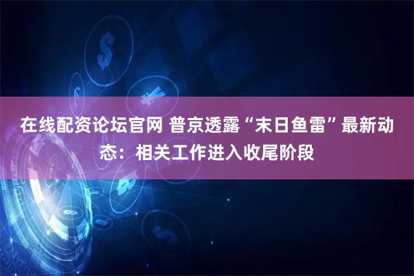 在线配资论坛官网 普京透露“末日鱼雷”最新动态：相关工作进入收尾阶段
